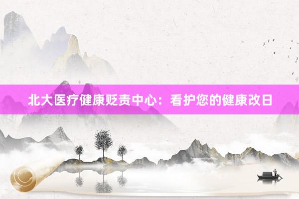 北大医疗健康贬责中心：看护您的健康改日