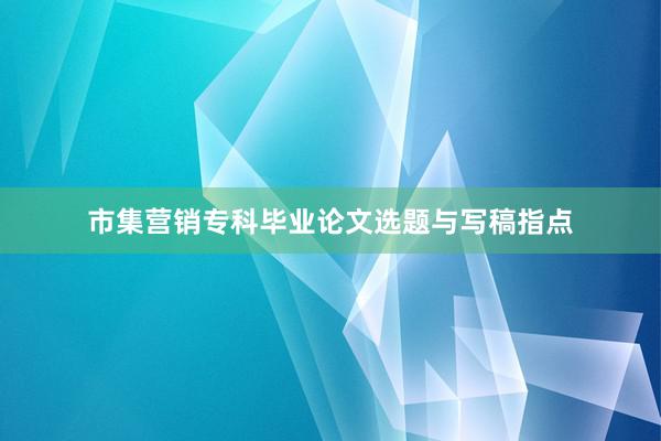 市集营销专科毕业论文选题与写稿指点